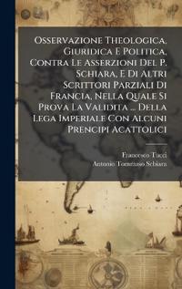 Bokomslag för "Osservazione Theologica, Giuridica E Politica, Contra Le Asserzioni Del P. Schiara, E Di Altri Scrittori Parziali Di Francia, Nella Quale Si Prova La Validita ... Della Lega Imperiale Con Alcuni Prencipi Acattolici"
