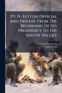 Pt. Iv. Letters Official And Private, From The Beginning Of His Presidency To The End Of His Life