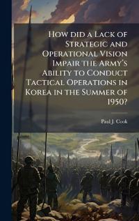 How did a Lack of Strategic and Operational Vision Impair the Armyâ?(TM)s Ability to Conduct Tactical Operations in Korea in the Summer of 1950?