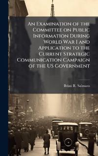 Bokomslag for "An Examination of the Committee on Public Information During World War I and Application to the Current Strategic Communication Campaign of the Us Government"
