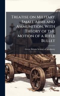 Treatise on Military Small Arms and Ammunition, With Theory of the Motion of a Rifle Bullet