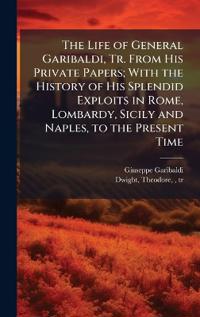 The Life of General Garibaldi, Tr. From His Private Papers; With the History of His Splendid Exploits in Rome, Lombardy, Sicily and Naples, to the Present Time