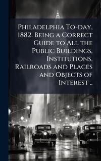 Philadelphia To-day, 1882. Being a Correct Guide to All the Public Buildings, Institutions, Railroads and Places and Objects of Interest ..