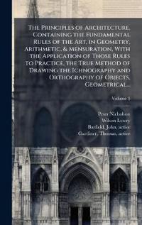 The Principles of Architecture, Containing the Fundamental Rules of the Art, in Geometry, Arithmetic, & Mensuration, With the Application of Those Rules to Practice, the True Method of Drawing the Ichnography and Orthography of Objects, Geometrical...