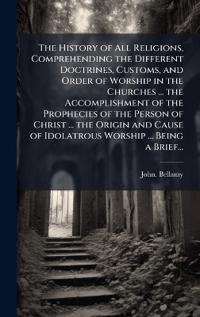 The History of All Religions, Comprehending the Different Doctrines, Customs, and Order of Worship in the Churches ... the Accomplishment of the Prophecies of the Person of Christ ... the Origin and Cause of Idolatrous Worship ... Being a Brief...