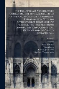 The Principles of Architecture, Containing the Fundamental Rules of the Art, in Geometry, Arithmetic, & Mensuration, With the Application of Those Rules to Practice, the True Method of Drawing the Ichnography and Orthography of Objects, Geometrical...