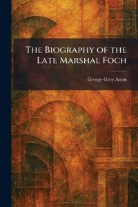 The Biography of the Late Marshal Foch