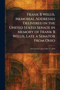 Frank B Willis. Memorial Addresses Delivered in the United States Senate in Memory of Frank B Willis, Late a Senator From Ohio