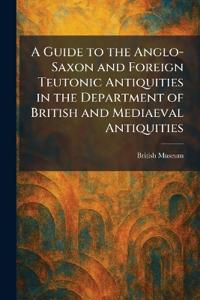 A Guide to the Anglo-Saxon and Foreign Teutonic Antiquities in the Department of British and Mediaeval Antiquities