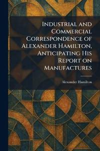 Industrial and Commercial Correspondence of Alexander Hamilton, Anticipating His Report on Manufactures
