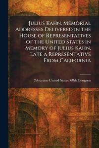 Julius Kahn. Memorial Addresses Delivered in the House of Representatives of the United States in Memory of Julius Kahn, Late a Representative From California