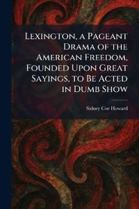 Lexington, a Pageant Drama of the American Freedom, Founded Upon Great Sayings, to Be Acted in Dumb Show