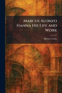 Marcus Alonzo Hanna His Life and Work