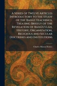 A Series of Twelve Articles Introductory to the Study of the Bahà'Ã- Teachings, Treating Briefly of the Revelation of Bahà'u'llàh, History, Organization, Religious and Secular Doctrines and Institutions