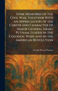 Some Memories of the Civil War, Together With an Appreciation of the Career and Character of Major General Israel Putnam, Leader in the Colonial Wars and in the American Revolution
