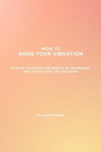 How To Raise Your Vibration - 25 Ways To Unlock The Energy Of Abundance And Attract The Life You Want