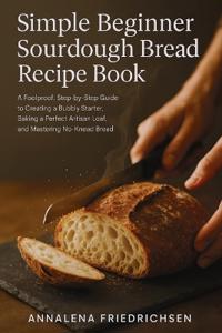 Simple Beginner Sourdough Bread Recipe Book: A Foolproof, Step-by-Step Guide to Creating a Bubbly Starter, Baking a Perfect Artisan Loaf, and Masterin
