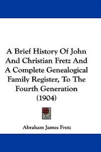 A Brief History of John and Christian Fretz and a Complete Genealogical Family Register, to the Fourth Generation