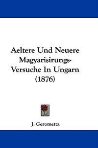 Aeltere Und Neuere Magyarisirungs-versuche in Ungarn