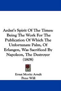 Ardnt's Spirit Of The Times: Being The Work For The Publication Of Which The Unfortunate Palm, Of Erlangen, Was Sacrificed By Napoleon, The Destroyer