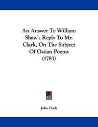 An Answer To William Shaw's Reply To Mr. Clark, On The Subject Of Ossian Poems (1783)
