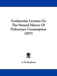 Goulstonian Lectures On The Natural History Of Pulmonary Consumption (1877)