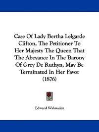 Case Of Lady Bertha Lelgarde Clifton, The Petitioner To Her Majesty The Queen That The Abeyance In The Barony Of Grey De Ruthyn, May Be Terminated In Her Favor