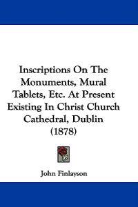 Inscriptions on the Monuments, Mural Tablets, Etc. at Present Existing in Christ Church Cathedral, Dublin