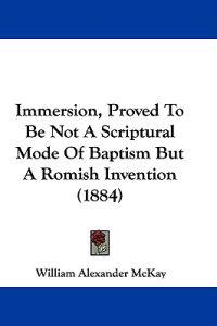 Immersion, Proved To Be Not A Scriptural Mode Of Baptism But A Romish Invention (1884)