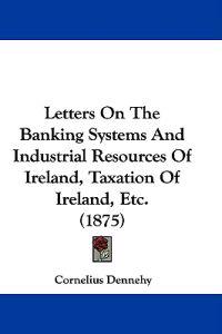 Letters On The Banking Systems And Industrial Resources Of Ireland, Taxation Of Ireland, Etc. (1875)