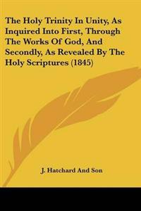 Holy Trinity In Unity, As Inquired Into First, Through The Works Of God, And Secondly, As Revealed By The Holy Scriptures (1845)