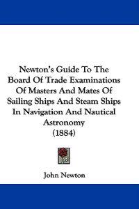 Newton's Guide To The Board Of Trade Examinations Of Masters And Mates Of Sailing Ships And Steam Ships In Navigation And Nautical Astronomy (1884)