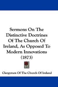 Sermons On The Distinctive Doctrines Of The Church Of Ireland, As Opposed To Modern Innovations (1873)