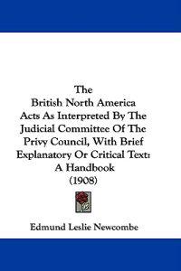 The British North America Acts As Interpreted By The Judicial Committee Of The Privy Council, With Brief Explanatory Or Critical Text