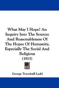 What May I Hope? an Inquiry into the Sources and Reasonableness of the Hopes of Humanity, Especially the Social and Religious