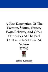 A New Description Of The Pictures, Statues, Bustos, Basso-Relievos, And Other Curiosities At The Earl Of Pembroke's House At Wilton (1768)