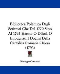 Biblioteca Polemica Degli Scrittori Che Dal 1770 Sino Al 1793 Hanno O Difesi, O Impugnati I Dogmi Della Cattolica Romana Chiesa