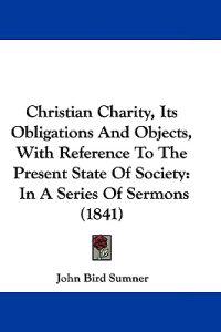 Christian Charity, Its Obligations and Objects, With Reference to the Present State of Society