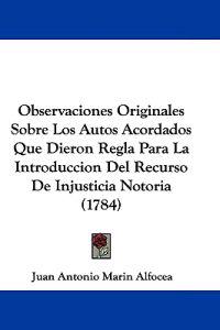 Observaciones Originales Sobre Los Autos Acordados Que Dieron Regla Para La Introduccion Del Recurso De Injusticia Notoria (1784)