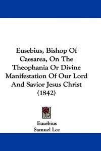 Eusebius, Bishop Of Caesarea, On The Theophania Or Divine Manifestation Of Our Lord And Savior Jesus Christ (1842)