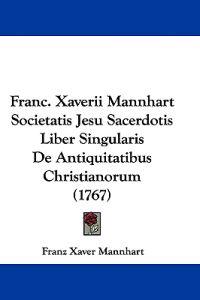 Franc. Xaverii Mannhart Societatis Jesu Sacerdotis Liber Singularis De Antiquitatibus Christianorum (1767)