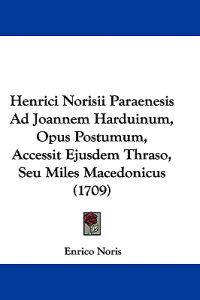 Henrici Norisii Paraenesis Ad Joannem Harduinum, Opus Postumum, Accessit Ejusdem Thraso, Seu Miles Macedonicus (1709)