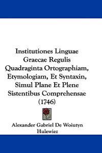 Institutiones Linguae Graecae Regulis Quadraginta Ortographiam, Etymologiam, Et Syntaxin, Simul Plane Et Plene Sistentibus Comprehensae (1746)