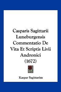 Casparis Sagittarii Luneburgensis Commentatio De Vita Et Scriptis Livii Andronici