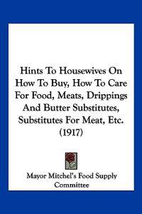 Hints To Housewives On How To Buy, How To Care For Food, Meats, Drippings And Butter Substitutes, Substitutes For Meat, Etc. (1917)
