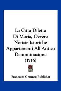 La Citta Diletta Di Maria, Ovvero Notizie Istoriche Appartenenti All'Antica Denominazione (1716)