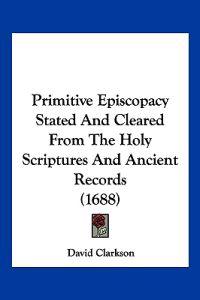 Primitive Episcopacy Stated And Cleared From The Holy Scriptures And Ancient Records (1688)