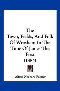 The Town, Fields, And Folk Of Wrexham In The Time Of James The First (1884)