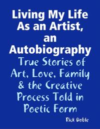 Living My Life As an Artist, an Autobiography:  True Stories of Art, Love, Family & the Creative Process Told in Poetic Form
