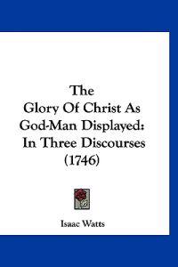 The Glory Of Christ As God-Man Displayed